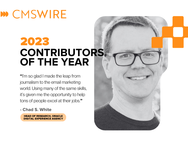  Illustration in orange on white backdrop and black lettering. Says on the left, "CMSWire 2023 Contributors of the Year” with quote reading “I’m so glad I made the leap from journalism to the email marketing world. Using many of the same skills, it’s given me the opportunity to help tons of people excel at their jobs.” and the name and title “Chad S. White, Head of Research, Oracle Digital Experience Agency" below and has Chad’s headshot in black and white to the right.